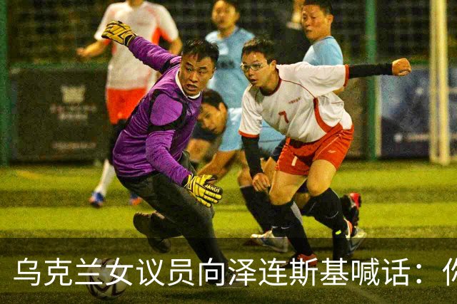 乌克兰女议员向泽连斯基喊话：你身边最亲近的人最想把你赶下台