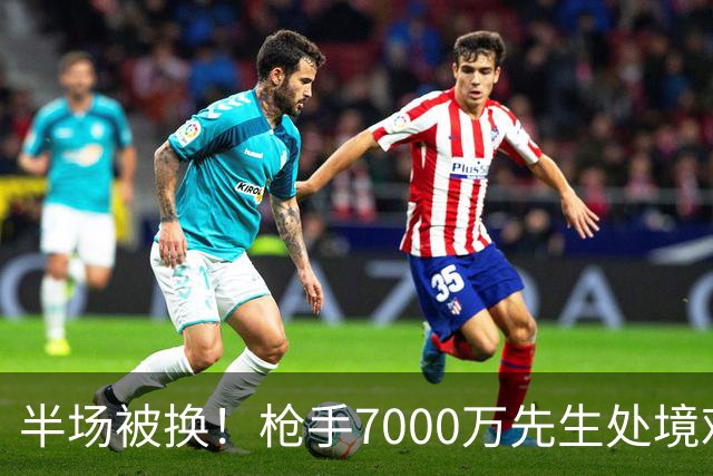 半场被换！枪手7000万先生处境艰难 光有天赋不够还要更努力