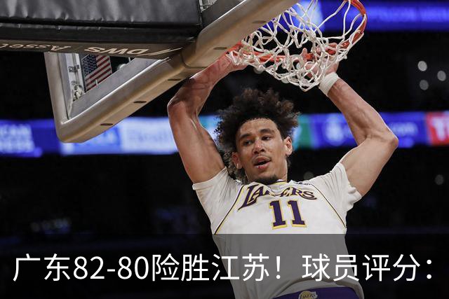 广东82-80险胜江苏！球员评分：4人满分，3人良好，3人不合格
