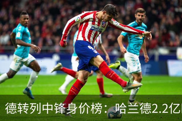 德转列中锋身价榜：哈兰德2.2亿欧居首，姆巴佩2亿欧第二