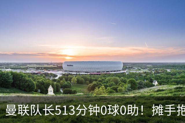曼联队长513分钟0球0助！摊手抱怨队友 公开质疑卡里克：战术不当