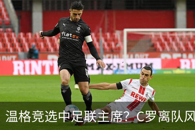 温格竞选中足联主席？C罗离队风波引热议