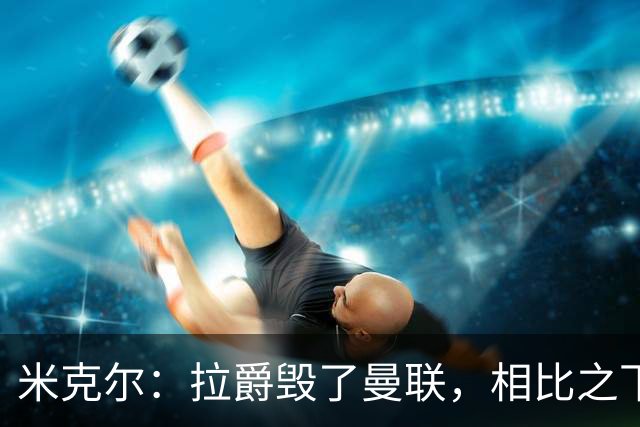 米克尔：拉爵毁了曼联，相比之下格雷泽家族“稍好一点”
