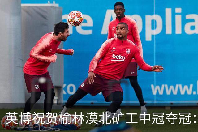 英博祝贺榆林漠北矿工中冠夺冠：是陕北足球一次从无到有的突破