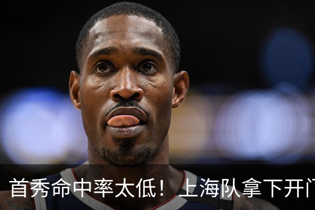 首秀命中率太低！上海队拿下开门红，但拉塞尔表现一般