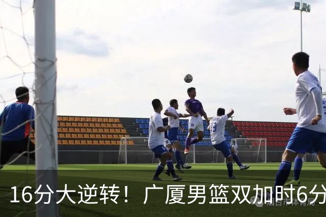 16分大逆转！广厦男篮双加时6分险胜山西，胡金秋21+12孙铭徽29+6