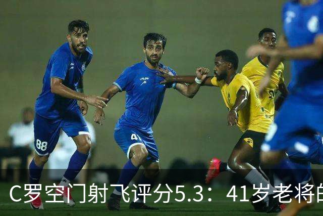 C罗空门射飞评分5.3：41岁老将的尴尬与千球大关