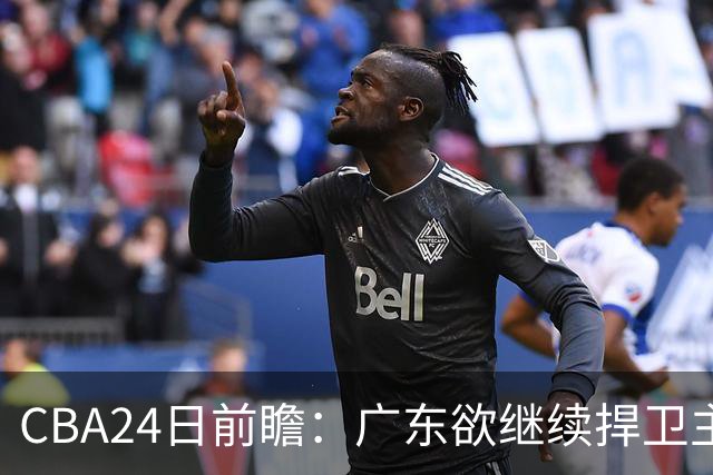 CBA24日前瞻：广东欲继续捍卫主场 邹阳状态火热率队挑战卫冕冠军
